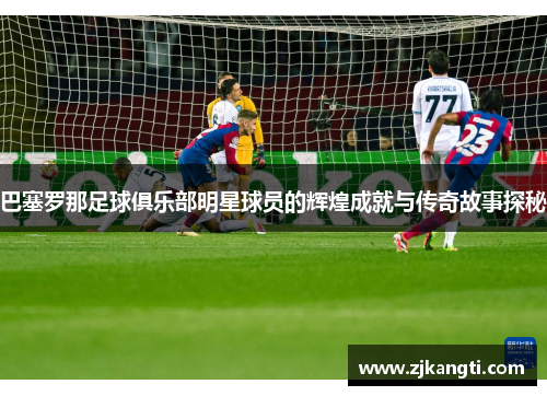 巴塞罗那足球俱乐部明星球员的辉煌成就与传奇故事探秘