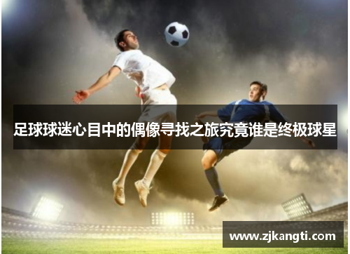 足球球迷心目中的偶像寻找之旅究竟谁是终极球星