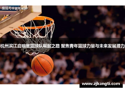 杭州滨江启明星篮球队崛起之路 聚焦青年篮球力量与未来发展潜力