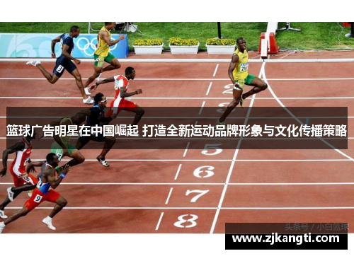 篮球广告明星在中国崛起 打造全新运动品牌形象与文化传播策略