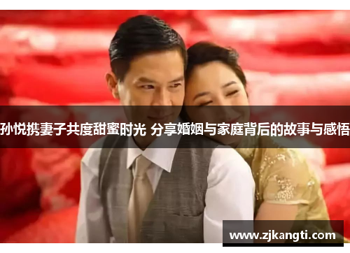 孙悦携妻子共度甜蜜时光 分享婚姻与家庭背后的故事与感悟