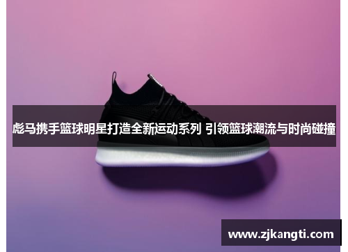 彪马携手篮球明星打造全新运动系列 引领篮球潮流与时尚碰撞