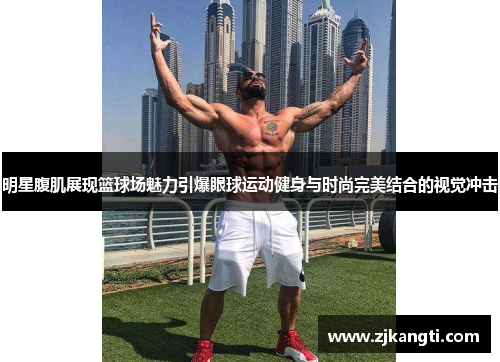 明星腹肌展现篮球场魅力引爆眼球运动健身与时尚完美结合的视觉冲击